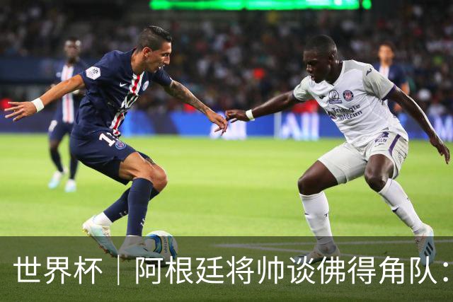 世界杯｜阿根廷将帅谈佛得角队：难缠、强大……