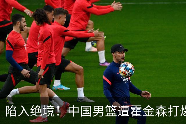 陷入绝境！中国男篮遭霍金森打爆 末轮不胜将无缘世界杯
