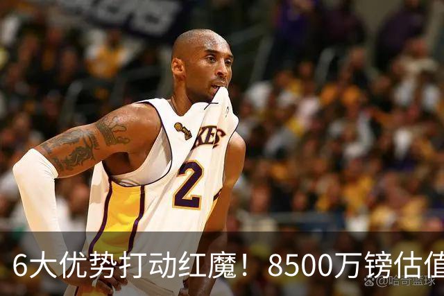 6大优势打动红魔！8500万镑估值严重失算，曼联加码待遇硬抢M费